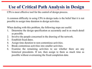 Use of Critical Path Analysis in Design
CPA is most effective tool for the control of design process.
A common difficulty in using CPA in design tasks is the belief that it is not
possible to assign time duration to design activities.
When dealing with this problem, the following steps are useful.
1. Determine the design specification as accurately and in as much detail
as possible.
2. Involve the people concerned in the drawing of the network.
3. Establish fixed dates.
4. Assign time duration to non-contentious activities.
5. Break contentious activities into smaller activities.
6. Examine the remaining activities to see whether there are any
historical precedents. If not, then assign to them as much time as
possible without overrunning the fixed completion date.
 