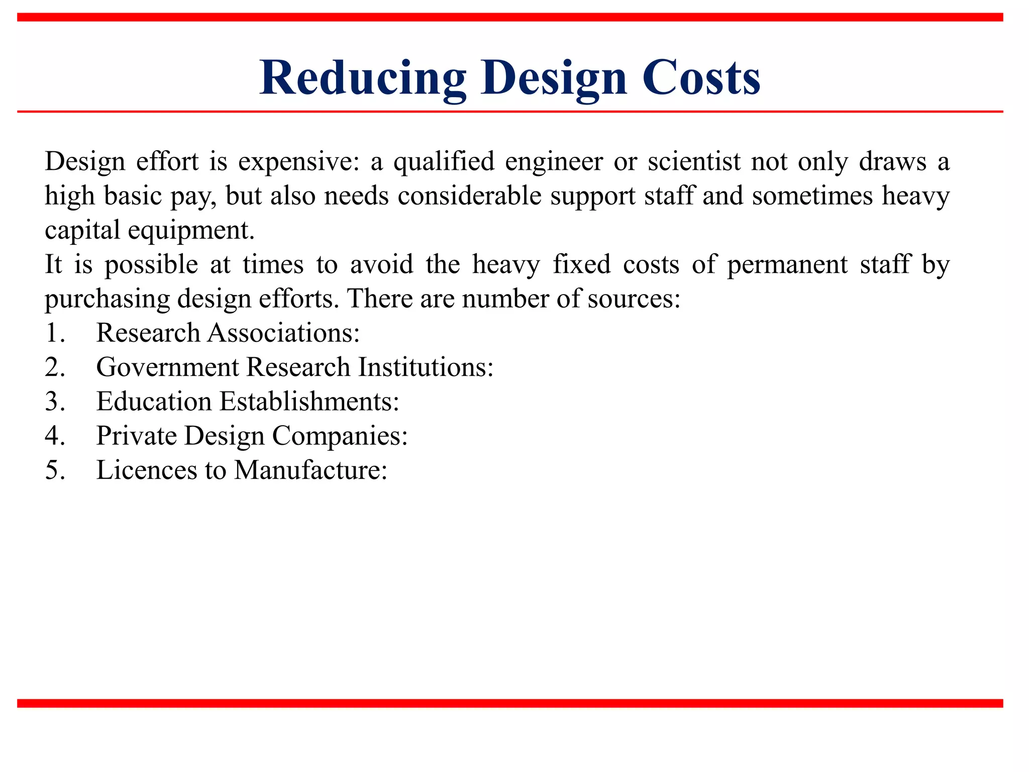 Reducing Design Costs
Design effort is expensive: a qualified engineer or scientist not only draws a
high basic pay, but also needs considerable support staff and sometimes heavy
capital equipment.
It is possible at times to avoid the heavy fixed costs of permanent staff by
purchasing design efforts. There are number of sources:
1. Research Associations:
2. Government Research Institutions:
3. Education Establishments:
4. Private Design Companies:
5. Licences to Manufacture:
 