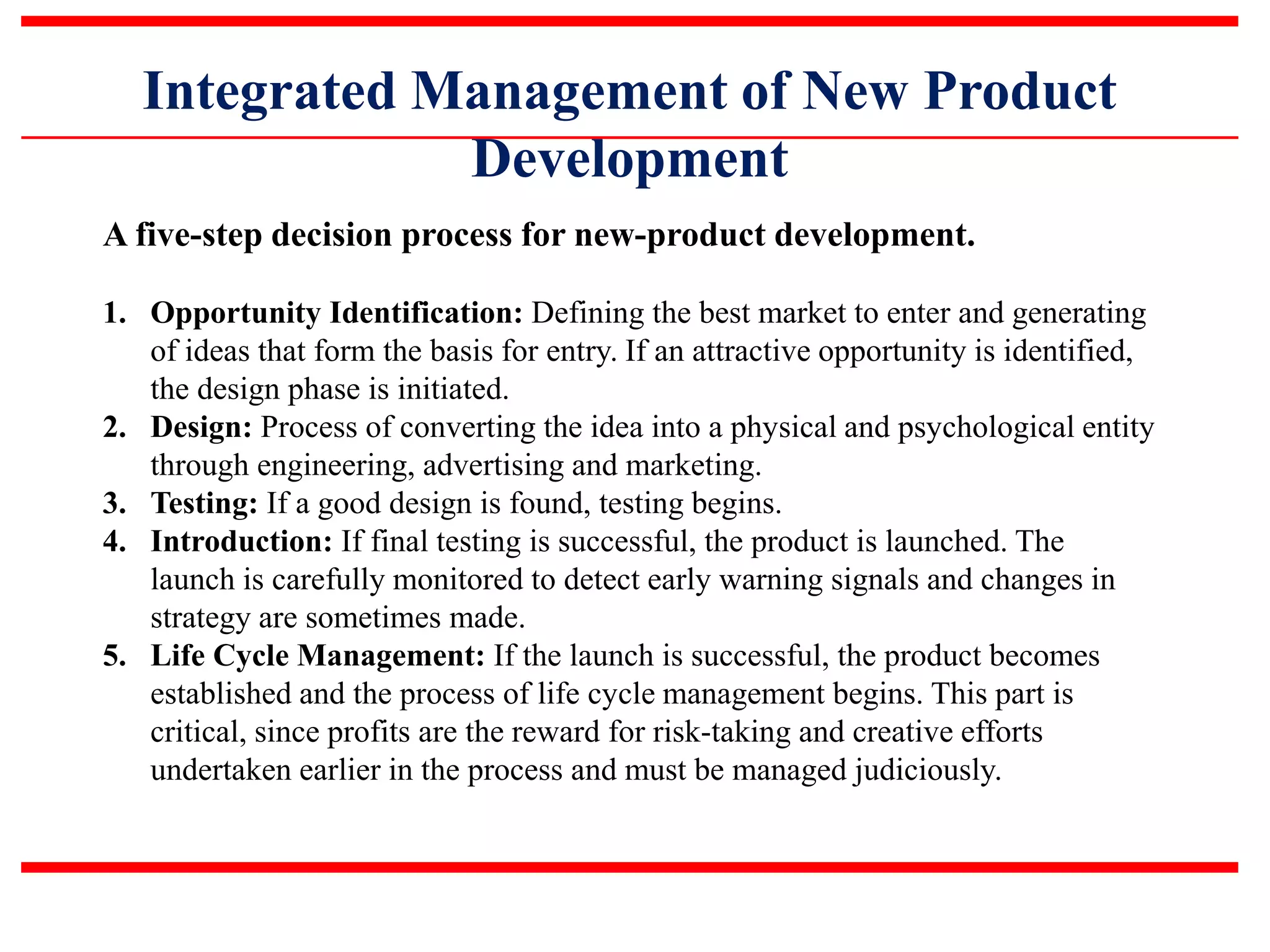 Integrated Management of New Product
Development
A five-step decision process for new-product development.
1. Opportunity Identification: Defining the best market to enter and generating
of ideas that form the basis for entry. If an attractive opportunity is identified,
the design phase is initiated.
2. Design: Process of converting the idea into a physical and psychological entity
through engineering, advertising and marketing.
3. Testing: If a good design is found, testing begins.
4. Introduction: If final testing is successful, the product is launched. The
launch is carefully monitored to detect early warning signals and changes in
strategy are sometimes made.
5. Life Cycle Management: If the launch is successful, the product becomes
established and the process of life cycle management begins. This part is
critical, since profits are the reward for risk-taking and creative efforts
undertaken earlier in the process and must be managed judiciously.
 