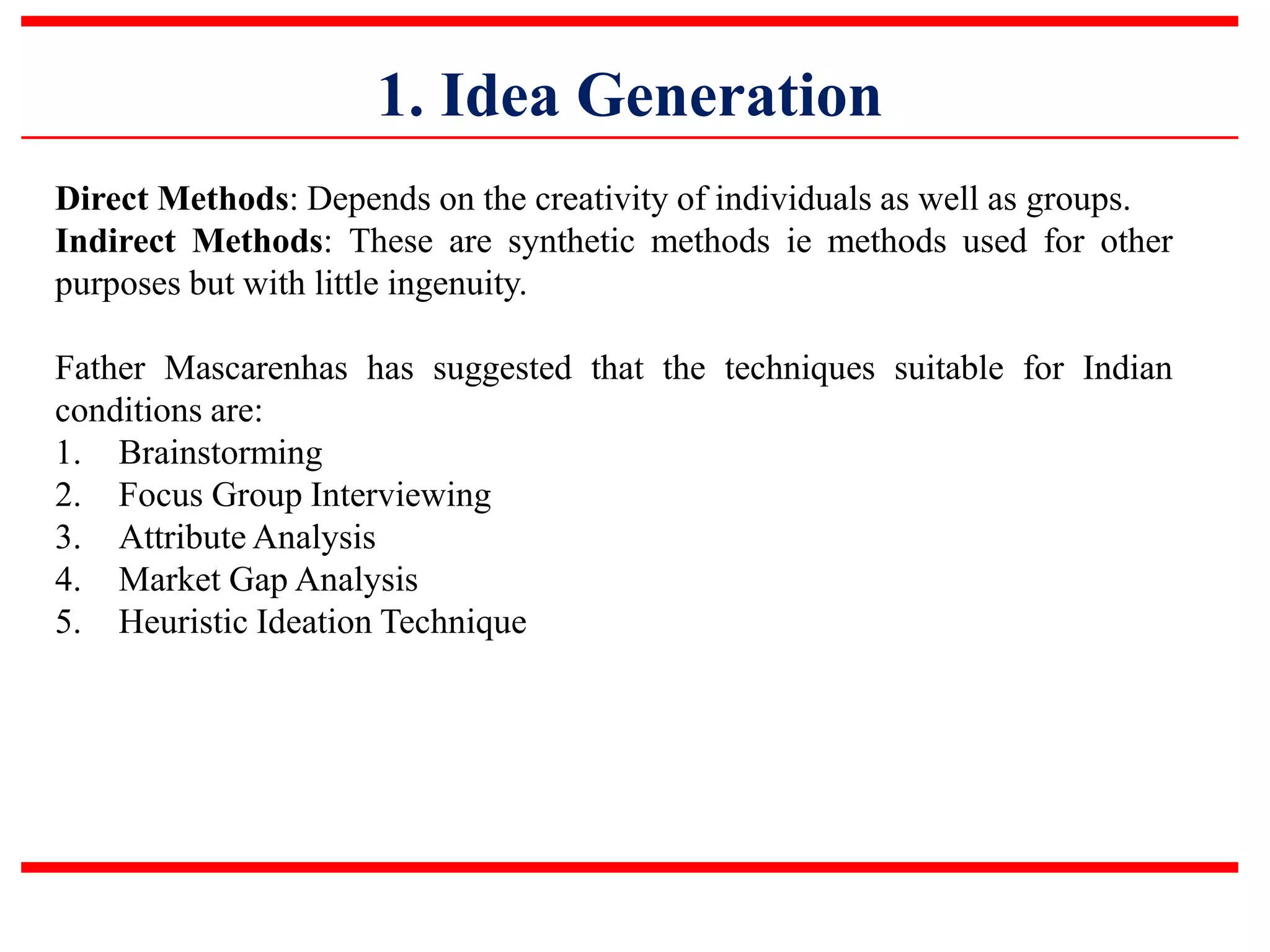 1. Idea Generation
Direct Methods: Depends on the creativity of individuals as well as groups.
Indirect Methods: These are synthetic methods ie methods used for other
purposes but with little ingenuity.
Father Mascarenhas has suggested that the techniques suitable for Indian
conditions are:
1. Brainstorming
2. Focus Group Interviewing
3. Attribute Analysis
4. Market Gap Analysis
5. Heuristic Ideation Technique
 