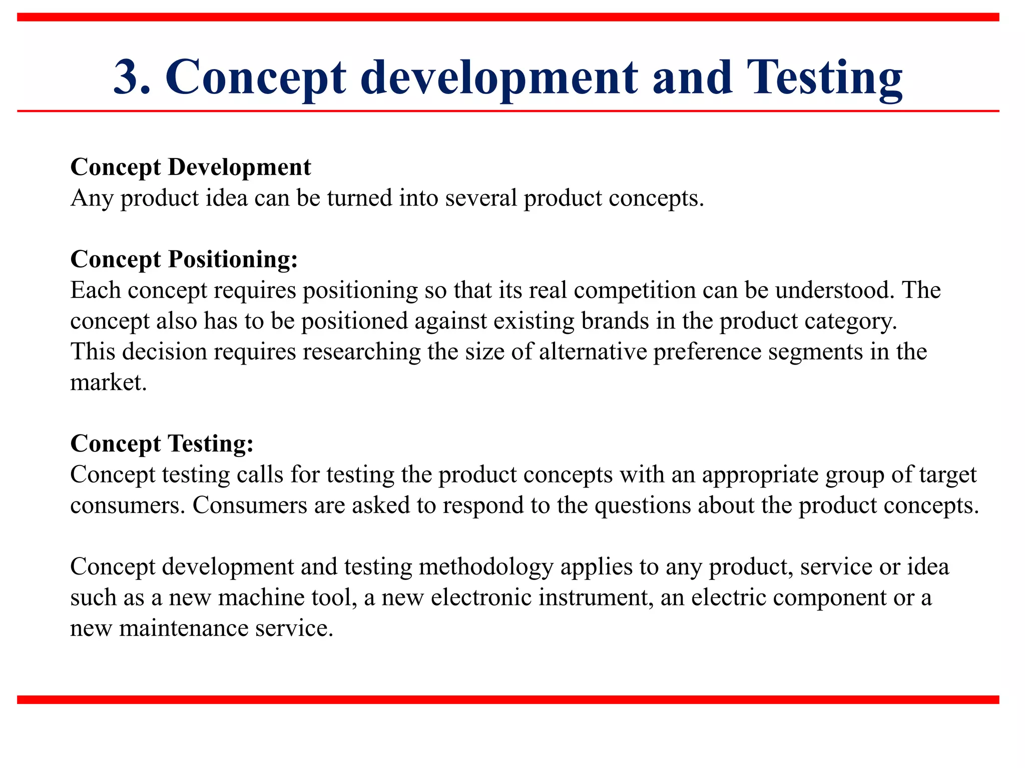 3. Concept development and Testing
Concept Development
Any product idea can be turned into several product concepts.
Concept Positioning:
Each concept requires positioning so that its real competition can be understood. The
concept also has to be positioned against existing brands in the product category.
This decision requires researching the size of alternative preference segments in the
market.
Concept Testing:
Concept testing calls for testing the product concepts with an appropriate group of target
consumers. Consumers are asked to respond to the questions about the product concepts.
Concept development and testing methodology applies to any product, service or idea
such as a new machine tool, a new electronic instrument, an electric component or a
new maintenance service.
 