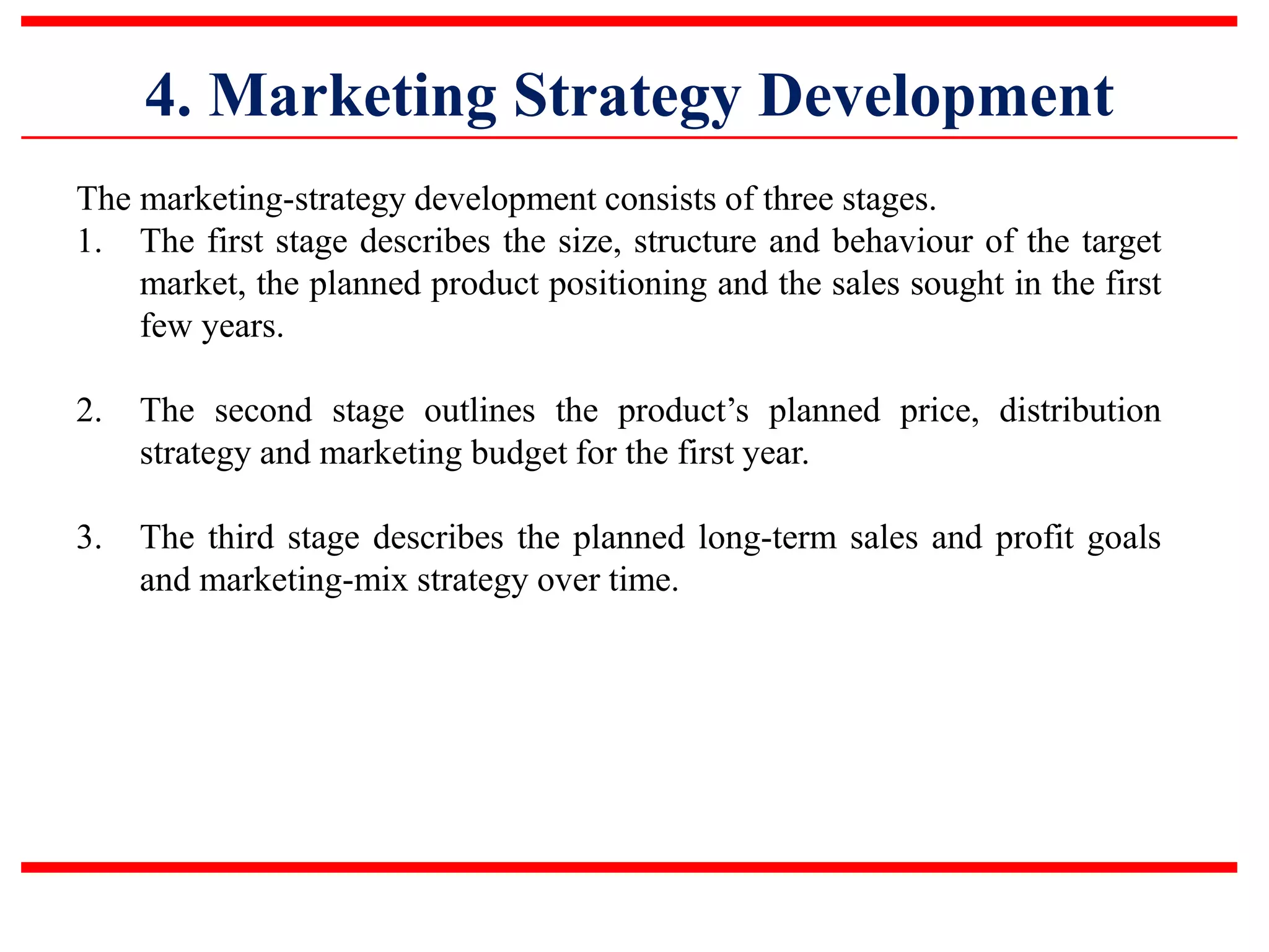 4. Marketing Strategy Development
The marketing-strategy development consists of three stages.
1. The first stage describes the size, structure and behaviour of the target
market, the planned product positioning and the sales sought in the first
few years.
2. The second stage outlines the product’s planned price, distribution
strategy and marketing budget for the first year.
3. The third stage describes the planned long-term sales and profit goals
and marketing-mix strategy over time.
 