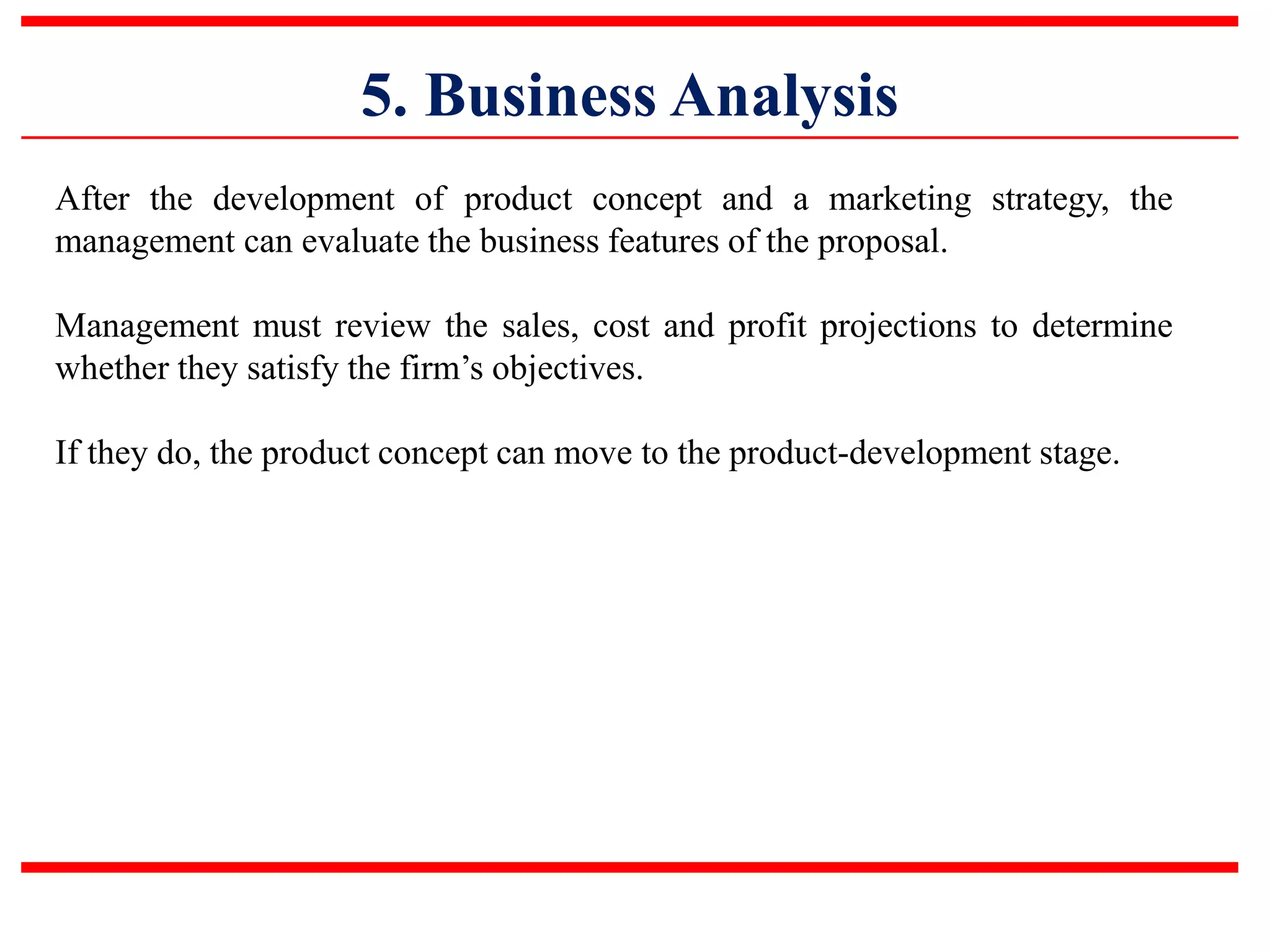 5. Business Analysis
After the development of product concept and a marketing strategy, the
management can evaluate the business features of the proposal.
Management must review the sales, cost and profit projections to determine
whether they satisfy the firm’s objectives.
If they do, the product concept can move to the product-development stage.
 