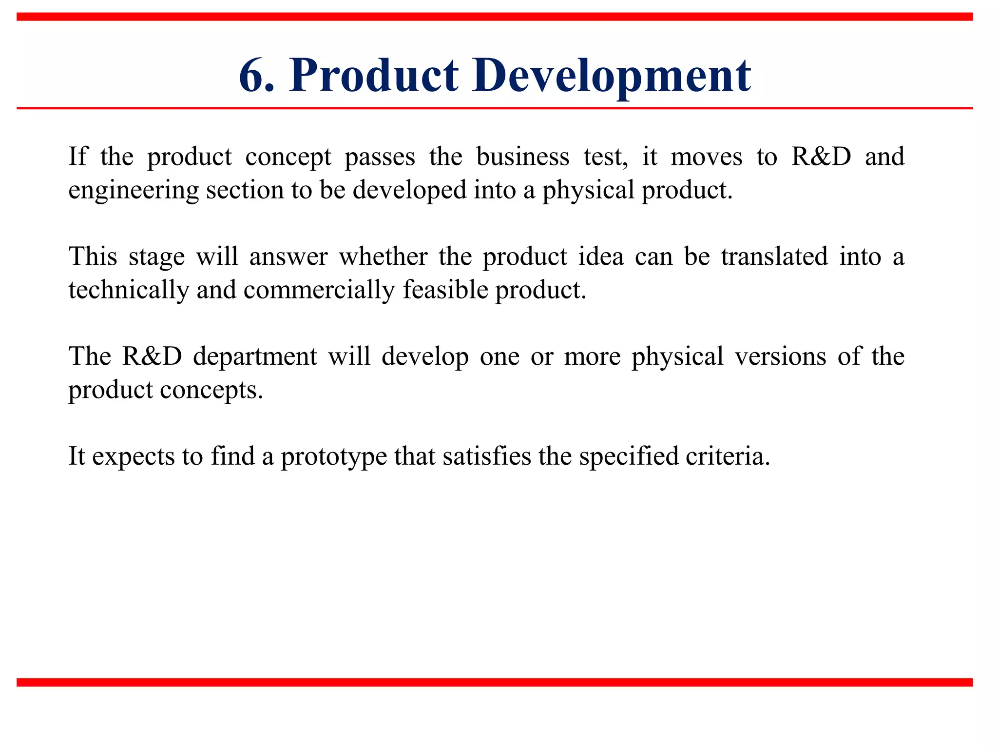 6. Product Development
If the product concept passes the business test, it moves to R&D and
engineering section to be developed into a physical product.
This stage will answer whether the product idea can be translated into a
technically and commercially feasible product.
The R&D department will develop one or more physical versions of the
product concepts.
It expects to find a prototype that satisfies the specified criteria.
 