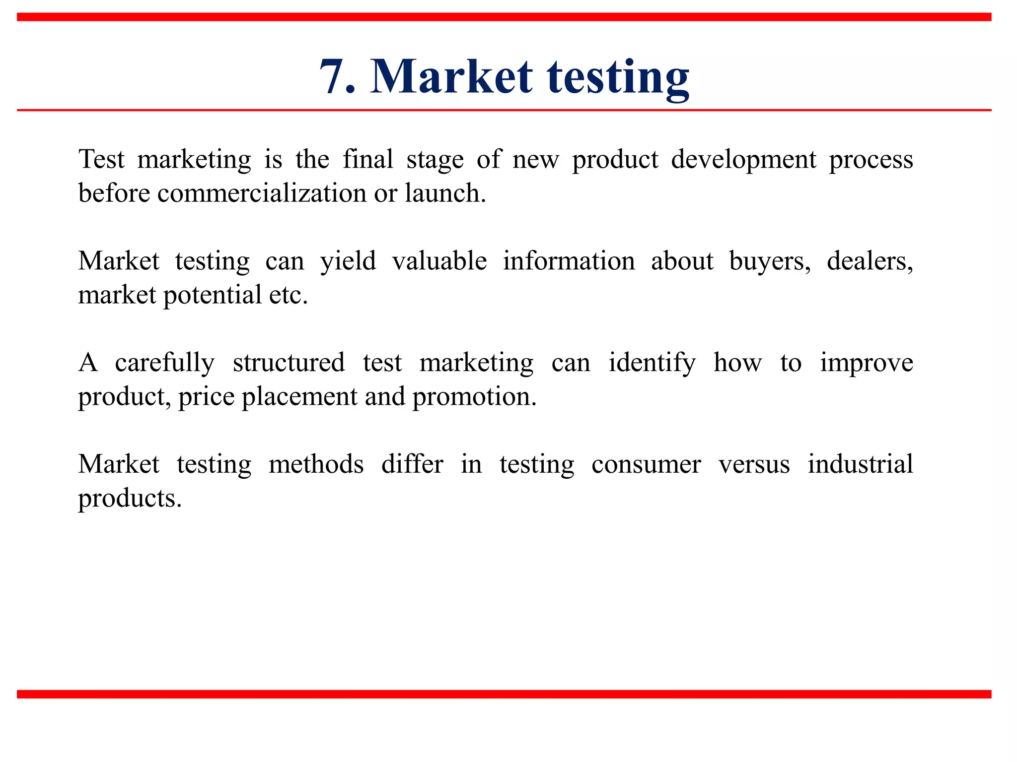7. Market testing
Test marketing is the final stage of new product development process
before commercialization or launch.
Market testing can yield valuable information about buyers, dealers,
market potential etc.
A carefully structured test marketing can identify how to improve
product, price placement and promotion.
Market testing methods differ in testing consumer versus industrial
products.
 