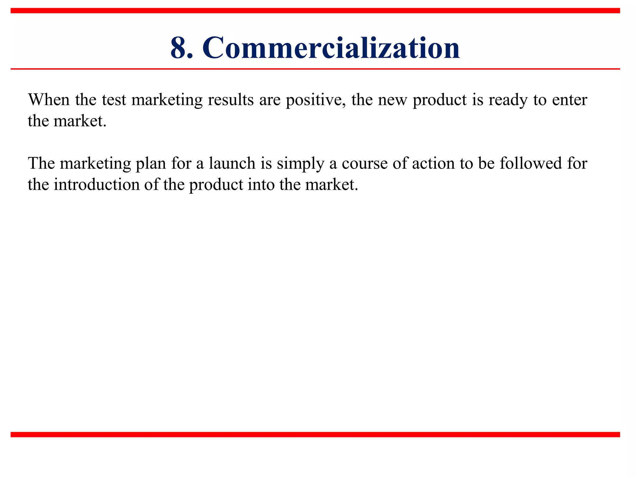 8. Commercialization
When the test marketing results are positive, the new product is ready to enter
the market.
The marketing plan for a launch is simply a course of action to be followed for
the introduction of the product into the market.
 