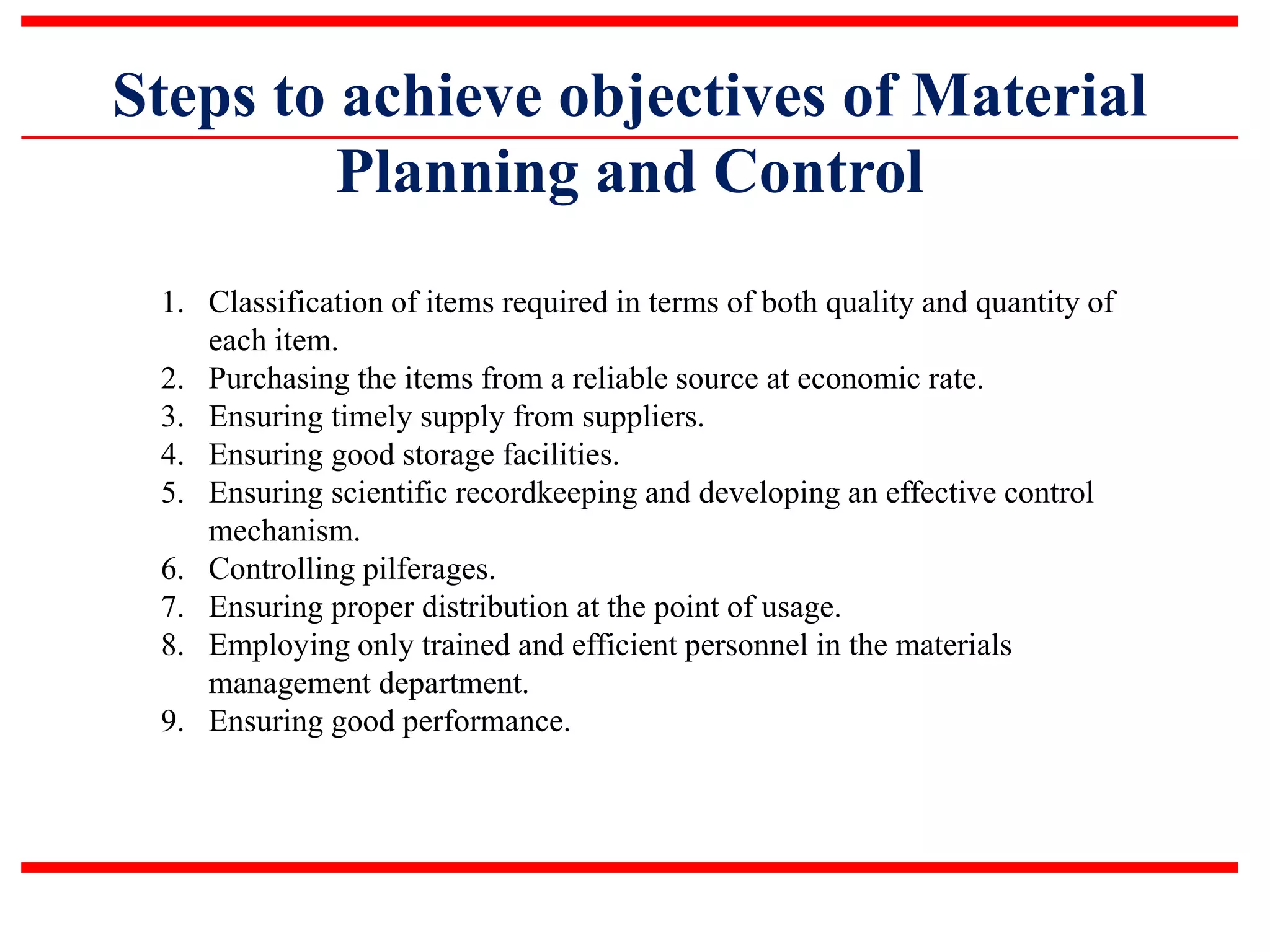 Steps to achieve objectives of Material
Planning and Control
1. Classification of items required in terms of both quality and quantity of
each item.
2. Purchasing the items from a reliable source at economic rate.
3. Ensuring timely supply from suppliers.
4. Ensuring good storage facilities.
5. Ensuring scientific recordkeeping and developing an effective control
mechanism.
6. Controlling pilferages.
7. Ensuring proper distribution at the point of usage.
8. Employing only trained and efficient personnel in the materials
management department.
9. Ensuring good performance.
 