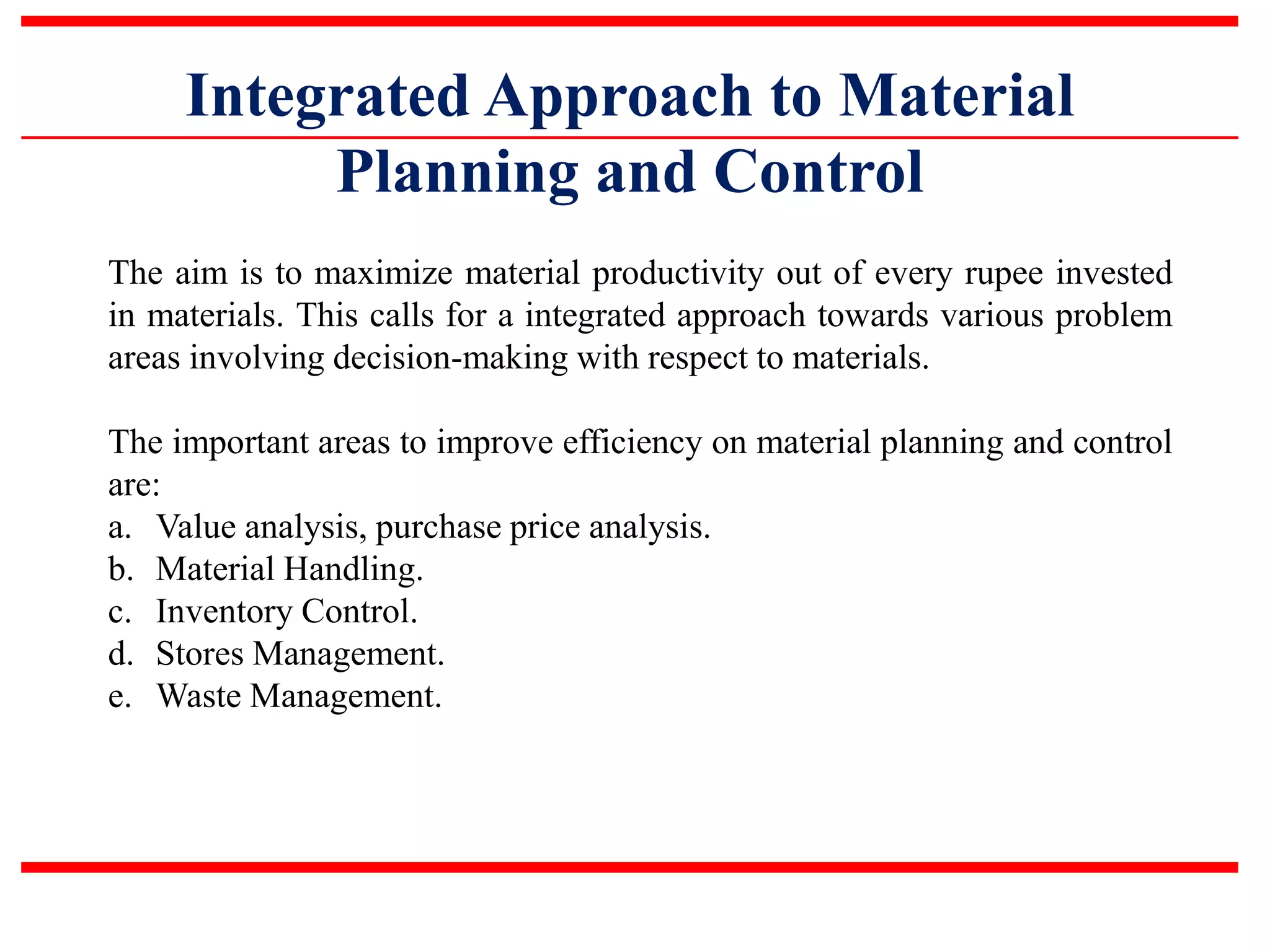 Integrated Approach to Material
Planning and Control
The aim is to maximize material productivity out of every rupee invested
in materials. This calls for a integrated approach towards various problem
areas involving decision-making with respect to materials.
The important areas to improve efficiency on material planning and control
are:
a. Value analysis, purchase price analysis.
b. Material Handling.
c. Inventory Control.
d. Stores Management.
e. Waste Management.
 