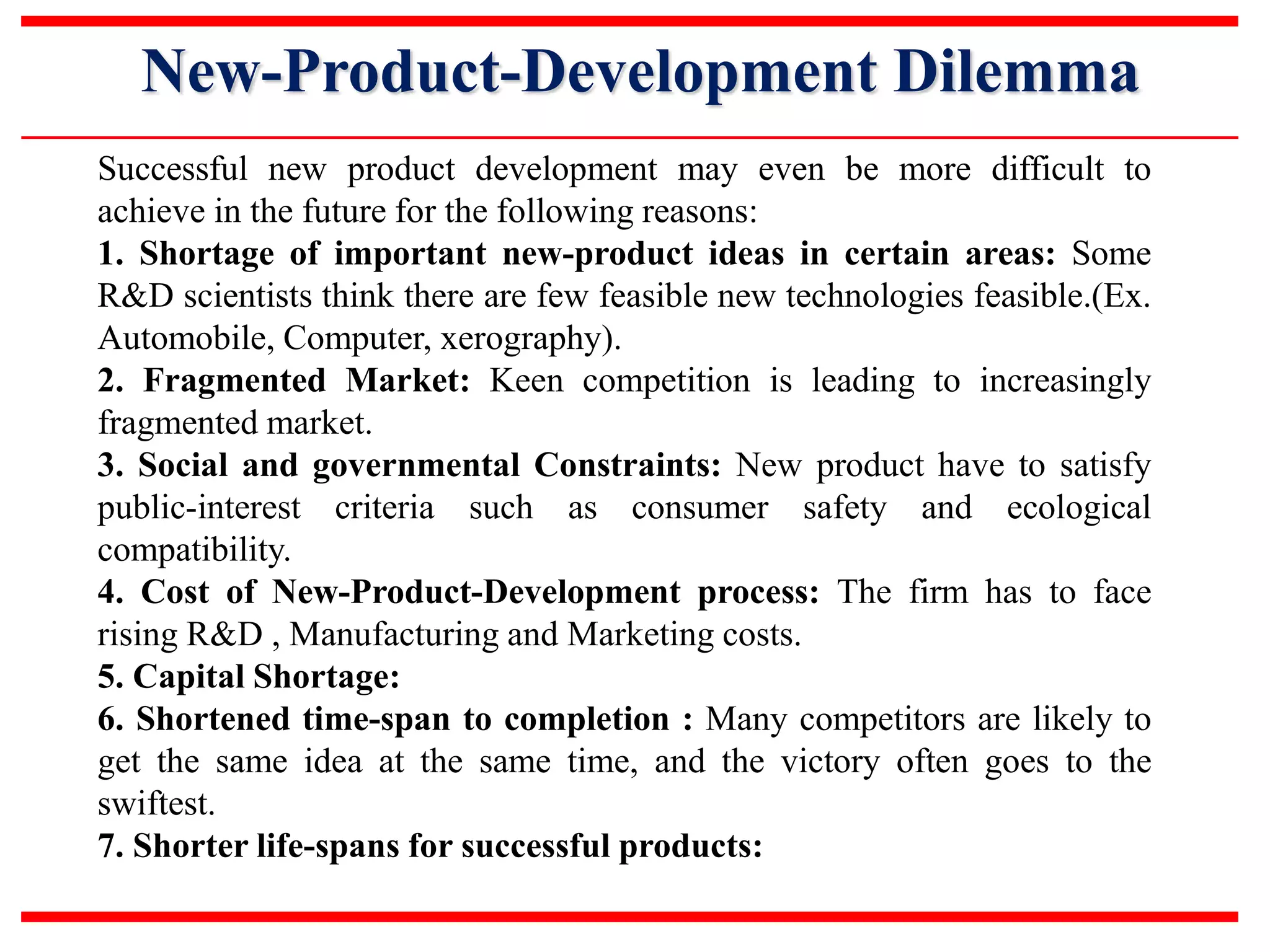 New-Product-Development Dilemma
Successful new product development may even be more difficult to
achieve in the future for the following reasons:
1. Shortage of important new-product ideas in certain areas: Some
R&D scientists think there are few feasible new technologies feasible.(Ex.
Automobile, Computer, xerography).
2. Fragmented Market: Keen competition is leading to increasingly
fragmented market.
3. Social and governmental Constraints: New product have to satisfy
public-interest criteria such as consumer safety and ecological
compatibility.
4. Cost of New-Product-Development process: The firm has to face
rising R&D , Manufacturing and Marketing costs.
5. Capital Shortage:
6. Shortened time-span to completion : Many competitors are likely to
get the same idea at the same time, and the victory often goes to the
swiftest.
7. Shorter life-spans for successful products:
 