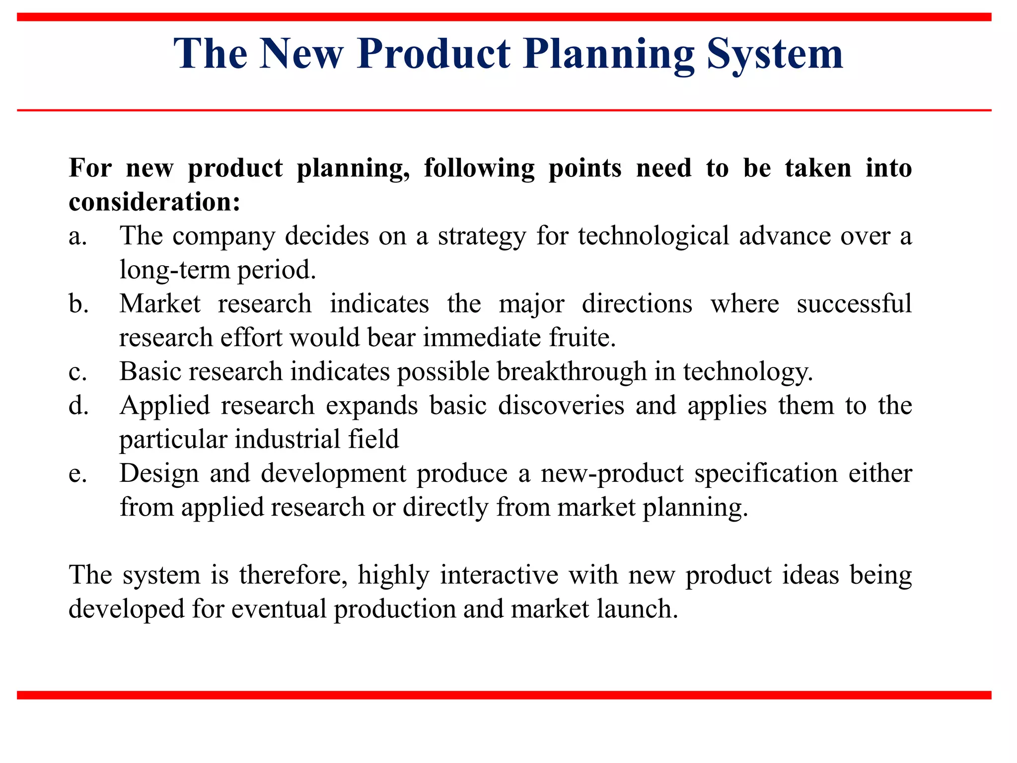 The New Product Planning System
For new product planning, following points need to be taken into
consideration:
a. The company decides on a strategy for technological advance over a
long-term period.
b. Market research indicates the major directions where successful
research effort would bear immediate fruite.
c. Basic research indicates possible breakthrough in technology.
d. Applied research expands basic discoveries and applies them to the
particular industrial field
e. Design and development produce a new-product specification either
from applied research or directly from market planning.
The system is therefore, highly interactive with new product ideas being
developed for eventual production and market launch.
 