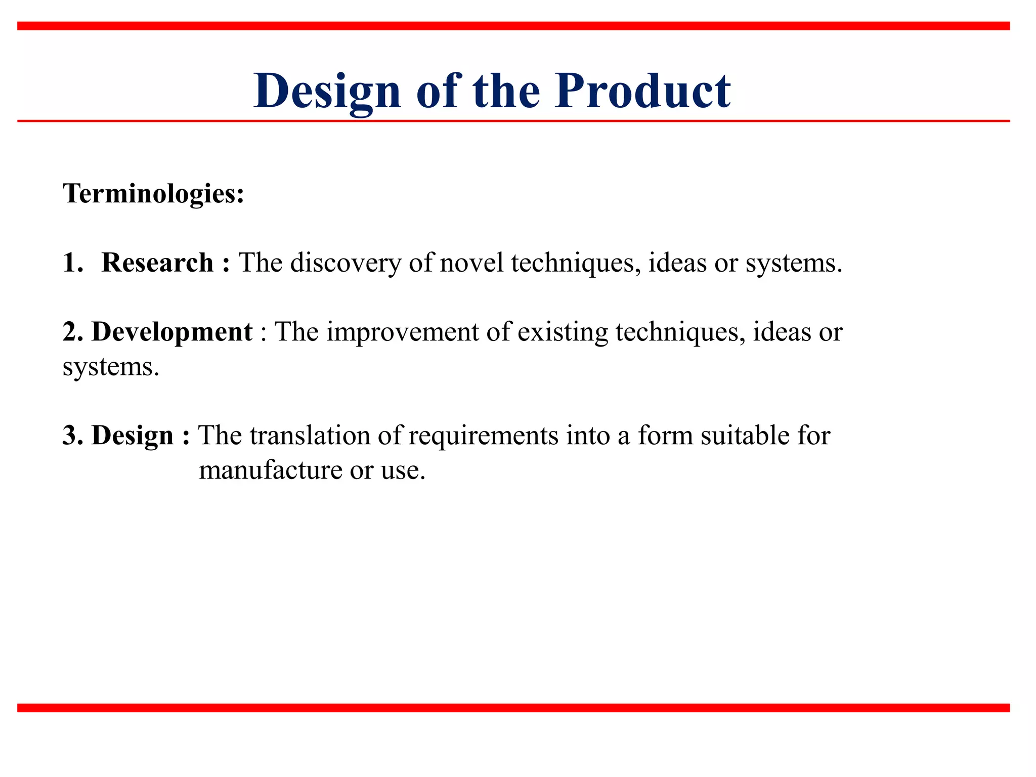 Design of the Product
Terminologies:
1. Research : The discovery of novel techniques, ideas or systems.
2. Development : The improvement of existing techniques, ideas or
systems.
3. Design : The translation of requirements into a form suitable for
manufacture or use.
 