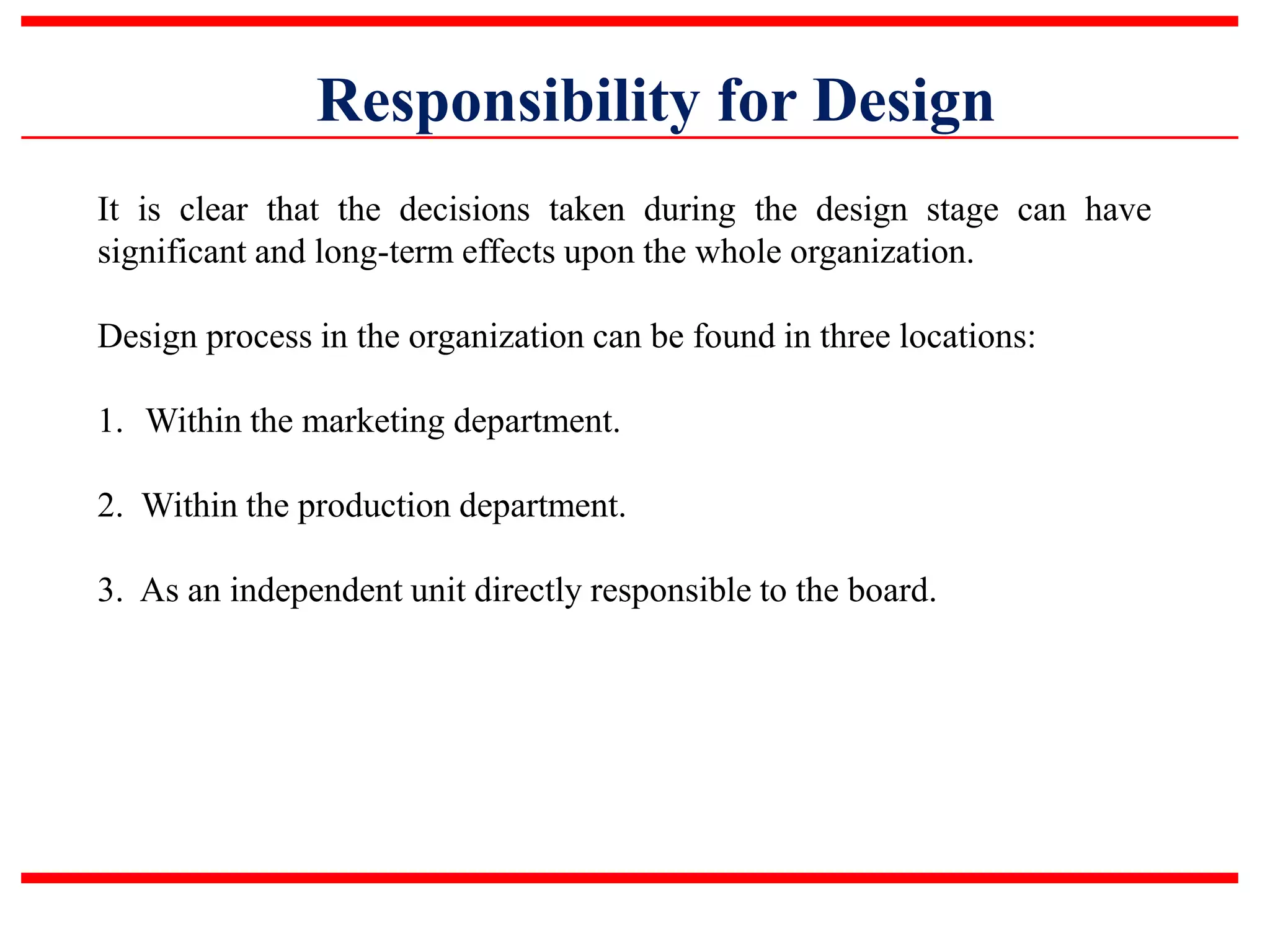 Responsibility for Design
It is clear that the decisions taken during the design stage can have
significant and long-term effects upon the whole organization.
Design process in the organization can be found in three locations:
1. Within the marketing department.
2. Within the production department.
3. As an independent unit directly responsible to the board.
 