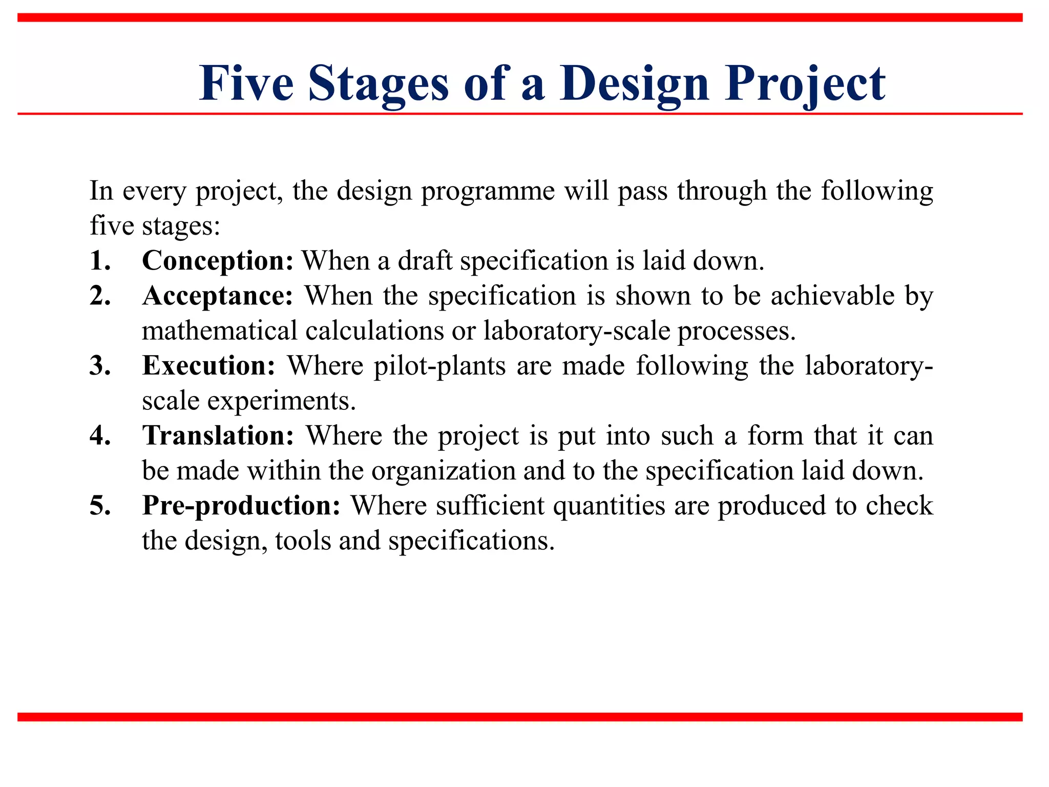Five Stages of a Design Project
In every project, the design programme will pass through the following
five stages:
1. Conception: When a draft specification is laid down.
2. Acceptance: When the specification is shown to be achievable by
mathematical calculations or laboratory-scale processes.
3. Execution: Where pilot-plants are made following the laboratory-
scale experiments.
4. Translation: Where the project is put into such a form that it can
be made within the organization and to the specification laid down.
5. Pre-production: Where sufficient quantities are produced to check
the design, tools and specifications.
 