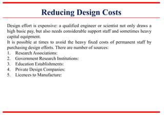 Reducing Design Costs
Design effort is expensive: a qualified engineer or scientist not only draws a
high basic pay, but also needs considerable support staff and sometimes heavy
capital equipment.
It is possible at times to avoid the heavy fixed costs of permanent staff by
purchasing design efforts. There are number of sources:
1. Research Associations:
2. Government Research Institutions:
3. Education Establishments:
4. Private Design Companies:
5. Licences to Manufacture:
 