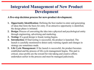 Integrated Management of New Product
Development
A five-step decision process for new-product development.
1. Opportunity Identification: Defining the best market to enter and generating
of ideas that form the basis for entry. If an attractive opportunity is identified,
the design phase is initiated.
2. Design: Process of converting the idea into a physical and psychological entity
through engineering, advertising and marketing.
3. Testing: If a good design is found, testing begins.
4. Introduction: If final testing is successful, the product is launched. The
launch is carefully monitored to detect early warning signals and changes in
strategy are sometimes made.
5. Life Cycle Management: If the launch is successful, the product becomes
established and the process of life cycle management begins. This part is
critical, since profits are the reward for risk-taking and creative efforts
undertaken earlier in the process and must be managed judiciously.
 