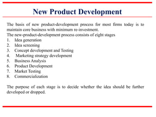 New Product Development
The basis of new product-development process for most firms today is to
maintain core business with minimum re-investment.
The new-product-development process consists of eight stages
1. Idea generation
2. Idea screening
3. Concept development and Testing
4. Marketing strategy development
5. Business Analysis
6. Product Development
7. Market Testing
8. Commercialization
The purpose of each stage is to decide whether the idea should be further
developed or dropped.
 