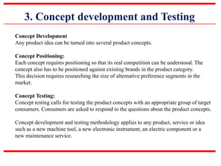 3. Concept development and Testing
Concept Development
Any product idea can be turned into several product concepts.
Concept Positioning:
Each concept requires positioning so that its real competition can be understood. The
concept also has to be positioned against existing brands in the product category.
This decision requires researching the size of alternative preference segments in the
market.
Concept Testing:
Concept testing calls for testing the product concepts with an appropriate group of target
consumers. Consumers are asked to respond to the questions about the product concepts.
Concept development and testing methodology applies to any product, service or idea
such as a new machine tool, a new electronic instrument, an electric component or a
new maintenance service.
 