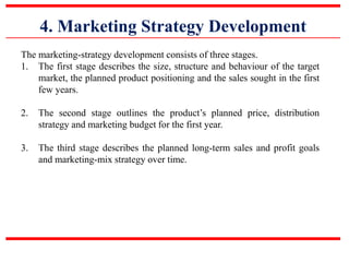 4. Marketing Strategy Development
The marketing-strategy development consists of three stages.
1. The first stage describes the size, structure and behaviour of the target
market, the planned product positioning and the sales sought in the first
few years.
2. The second stage outlines the product’s planned price, distribution
strategy and marketing budget for the first year.
3. The third stage describes the planned long-term sales and profit goals
and marketing-mix strategy over time.
 