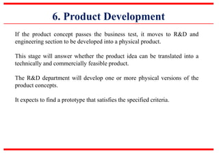 6. Product Development
If the product concept passes the business test, it moves to R&D and
engineering section to be developed into a physical product.
This stage will answer whether the product idea can be translated into a
technically and commercially feasible product.
The R&D department will develop one or more physical versions of the
product concepts.
It expects to find a prototype that satisfies the specified criteria.
 
