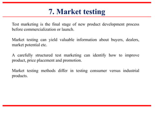 7. Market testing
Test marketing is the final stage of new product development process
before commercialization or launch.
Market testing can yield valuable information about buyers, dealers,
market potential etc.
A carefully structured test marketing can identify how to improve
product, price placement and promotion.
Market testing methods differ in testing consumer versus industrial
products.
 