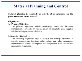 Material Planning and Control
Material planning is essentially an activity of an enterprise for the
procurement and use of material.
Objectives
1. Primary Objectives:
The primary objectives include purchasing, stores and inventory
management, continuity of supply, quality of materials, good supplier
relations and departmental efficiency.
2. Secondary Objectives:
The secondary objectives help to achieve the primary objectives. It
includes make-or-buy decisions, value analysis and value engineering,
standardization, product development and new product, price, demand and
requirement forecasting.
 