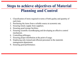 Steps to achieve objectives of Material
Planning and Control
1. Classification of items required in terms of both quality and quantity of
each item.
2. Purchasing the items from a reliable source at economic rate.
3. Ensuring timely supply from suppliers.
4. Ensuring good storage facilities.
5. Ensuring scientific recordkeeping and developing an effective control
mechanism.
6. Controlling pilferages.
7. Ensuring proper distribution at the point of usage.
8. Employing only trained and efficient personnel in the materials
management department.
9. Ensuring good performance.
 