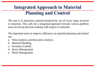 Integrated Approach to Material
Planning and Control
The aim is to maximize material productivity out of every rupee invested
in materials. This calls for a integrated approach towards various problem
areas involving decision-making with respect to materials.
The important areas to improve efficiency on material planning and control
are:
a. Value analysis, purchase price analysis.
b. Material Handling.
c. Inventory Control.
d. Stores Management.
e. Waste Management.
 