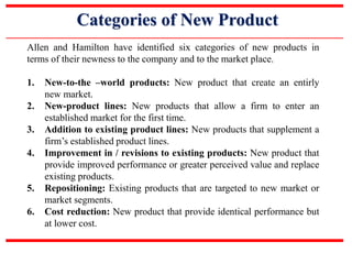 Categories of New Product
Allen and Hamilton have identified six categories of new products in
terms of their newness to the company and to the market place.
1. New-to-the –world products: New product that create an entirly
new market.
2. New-product lines: New products that allow a firm to enter an
established market for the first time.
3. Addition to existing product lines: New products that supplement a
firm’s established product lines.
4. Improvement in / revisions to existing products: New product that
provide improved performance or greater perceived value and replace
existing products.
5. Repositioning: Existing products that are targeted to new market or
market segments.
6. Cost reduction: New product that provide identical performance but
at lower cost.
 
