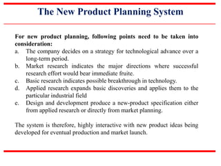 The New Product Planning System
For new product planning, following points need to be taken into
consideration:
a. The company decides on a strategy for technological advance over a
long-term period.
b. Market research indicates the major directions where successful
research effort would bear immediate fruite.
c. Basic research indicates possible breakthrough in technology.
d. Applied research expands basic discoveries and applies them to the
particular industrial field
e. Design and development produce a new-product specification either
from applied research or directly from market planning.
The system is therefore, highly interactive with new product ideas being
developed for eventual production and market launch.
 