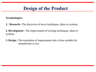 Design of the Product
Terminologies:
1. Research : The discovery of novel techniques, ideas or systems.
2. Development : The improvement of existing techniques, ideas or
systems.
3. Design : The translation of requirements into a form suitable for
manufacture or use.
 