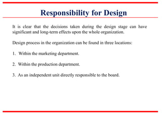 Responsibility for Design
It is clear that the decisions taken during the design stage can have
significant and long-term effects upon the whole organization.
Design process in the organization can be found in three locations:
1. Within the marketing department.
2. Within the production department.
3. As an independent unit directly responsible to the board.
 