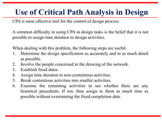 Use of Critical Path Analysis in Design
CPA is most effective tool for the control of design process.
A common difficulty in using CPA in design tasks is the belief that it is not
possible to assign time duration to design activities.
When dealing with this problem, the following steps are useful.
1. Determine the design specification as accurately and in as much detail
as possible.
2. Involve the people concerned in the drawing of the network.
3. Establish fixed dates.
4. Assign time duration to non-contentious activities.
5. Break contentious activities into smaller activities.
6. Examine the remaining activities to see whether there are any
historical precedents. If not, then assign to them as much time as
possible without overrunning the fixed completion date.
 
