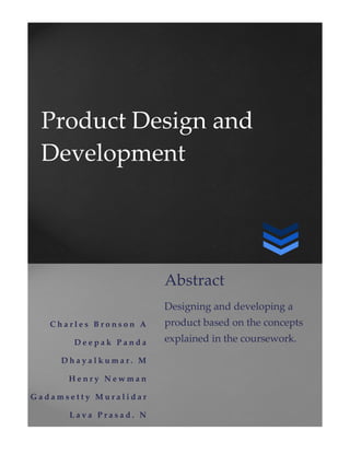 Product Design and
Development
C h a r l e s B r o n s o n A
D e e p a k P a n d a
D h a y a l k u m a r . M
H e n r y N e w m a n
G a d a m s e t t y M u r a l i d a r
L a v a P r a s a d . N
Abstract
Designing and developing a
product based on the concepts
explained in the coursework.
 