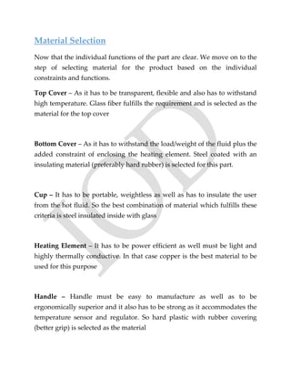 Material Selection
Now that the individual functions of the part are clear. We move on to the
step of selecting material for the product based on the individual
constraints and functions.
Top Cover – As it has to be transparent, flexible and also has to withstand
high temperature. Glass fiber fulfills the requirement and is selected as the
material for the top cover
Bottom Cover – As it has to withstand the load/weight of the fluid plus the
added constraint of enclosing the heating element. Steel coated with an
insulating material (preferably hard rubber) is selected for this part.
Cup – It has to be portable, weightless as well as has to insulate the user
from the hot fluid. So the best combination of material which fulfills these
criteria is steel insulated inside with glass
Heating Element – It has to be power efficient as well must be light and
highly thermally conductive. In that case copper is the best material to be
used for this purpose
Handle – Handle must be easy to manufacture as well as to be
ergonomically superior and it also has to be strong as it accommodates the
temperature sensor and regulator. So hard plastic with rubber covering
(better grip) is selected as the material
 