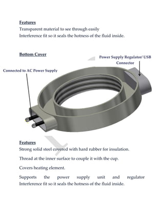 Features
Transparent material to see through easily
Interference fit so it seals the hotness of the fluid inside.
Bottom Cover
Features
Strong solid steel covered with hard rubber for insulation.
Thread at the inner surface to couple it with the cup.
Covers heating element.
Supports the power supply unit and regulator
Interference fit so it seals the hotness of the fluid inside.
Connected to AC Power Supply
Power Supply Regulator/ USB
Connector
 
