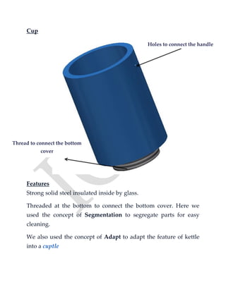 Cup
Features
Strong solid steel insulated inside by glass.
Threaded at the bottom to connect the bottom cover. Here we
used the concept of Segmentation to segregate parts for easy
cleaning.
We also used the concept of Adapt to adapt the feature of kettle
into a cuptle
Holes to connect the handle
Thread to connect the bottom
cover
 