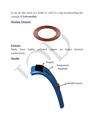 It can be also used as a kettle as well as a cup incorporating the
concept of Universality
Heating Element
Features
Made from highly polished copper for better thermal
conductivity.
Handle
Display
Temperature
Regulator
ON/OFF Switch
 