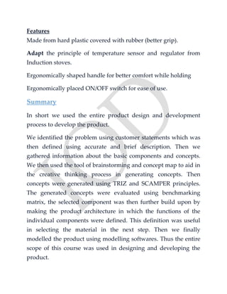Features
Made from hard plastic covered with rubber (better grip).
Adapt the principle of temperature sensor and regulator from
Induction stoves.
Ergonomically shaped handle for better comfort while holding
Ergonomically placed ON/OFF switch for ease of use.
Summary
In short we used the entire product design and development
process to develop the product.
We identified the problem using customer statements which was
then defined using accurate and brief description. Then we
gathered information about the basic components and concepts.
We then used the tool of brainstorming and concept map to aid in
the creative thinking process in generating concepts. Then
concepts were generated using TRIZ and SCAMPER principles.
The generated concepts were evaluated using benchmarking
matrix, the selected component was then further build upon by
making the product architecture in which the functions of the
individual components were defined. This definition was useful
in selecting the material in the next step. Then we finally
modelled the product using modelling softwares. Thus the entire
scope of this course was used in designing and developing the
product.
 