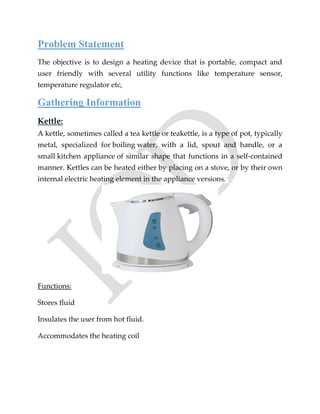 Problem Statement
The objective is to design a heating device that is portable, compact and
user friendly with several utility functions like temperature sensor,
temperature regulator etc,
Gathering Information
Kettle:
A kettle, sometimes called a tea kettle or teakettle, is a type of pot, typically
metal, specialized for boiling water, with a lid, spout and handle, or a
small kitchen appliance of similar shape that functions in a self-contained
manner. Kettles can be heated either by placing on a stove, or by their own
internal electric heating element in the appliance versions. `
Functions:
Stores fluid
Insulates the user from hot fluid.
Accommodates the heating coil
 