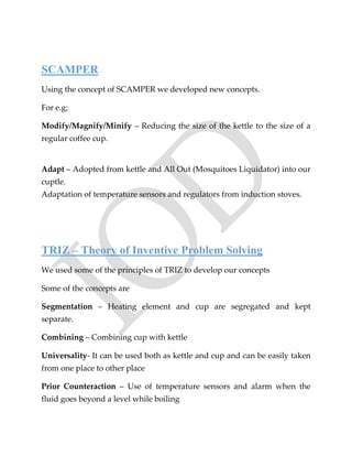 SCAMPER
Using the concept of SCAMPER we developed new concepts.
For e.g;
Modify/Magnify/Minify – Reducing the size of the kettle to the size of a
regular coffee cup.
Adapt – Adopted from kettle and All Out (Mosquitoes Liquidator) into our
cuptle.
Adaptation of temperature sensors and regulators from induction stoves.
TRIZ – Theory of Inventive Problem Solving
We used some of the principles of TRIZ to develop our concepts
Some of the concepts are
Segmentation – Heating element and cup are segregated and kept
separate.
Combining – Combining cup with kettle
Universality- It can be used both as kettle and cup and can be easily taken
from one place to other place
Prior Counteraction – Use of temperature sensors and alarm when the
fluid goes beyond a level while boiling
 
