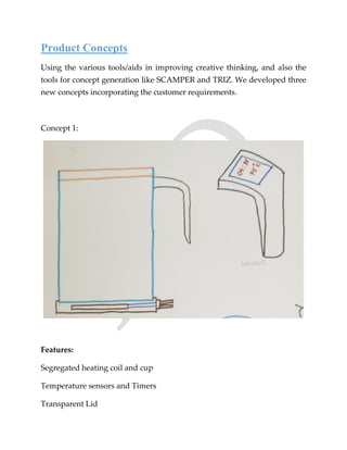 Product Concepts
Using the various tools/aids in improving creative thinking, and also the
tools for concept generation like SCAMPER and TRIZ. We developed three
new concepts incorporating the customer requirements.
Concept 1:
Features:
Segregated heating coil and cup
Temperature sensors and Timers
Transparent Lid
 