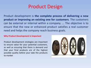 Product Design
Product development is the complete process of delivering a new
product or improving an existing one for customers. The customers
can be external or internal within a company. ... The objective is to
ensure that the new or enhanced product satisfies a real customer
need and helps the company reach business goals.
Why Product Development is Important
Product development strategies are important
to ensure value for your potential customers,
as well as ensuring that there is demand and
that your final products are of the highest
possible quality before your take the products
to market
 
