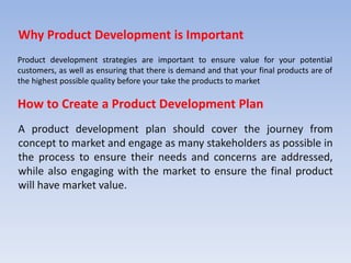 How to Create a Product Development Plan
A product development plan should cover the journey from
concept to market and engage as many stakeholders as possible in
the process to ensure their needs and concerns are addressed,
while also engaging with the market to ensure the final product
will have market value.
Product development strategies are important to ensure value for your potential
customers, as well as ensuring that there is demand and that your final products are of
the highest possible quality before your take the products to market
Why Product Development is Important
 