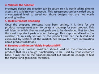 4. Validate the Solution
Prototype design and creation can be costly, so it is worth taking time to
assess and validate your concepts. This assessment can be carried out at
a conceptual level to weed out those designs that are not worth
pursuing further.
5. Build a Product Roadmap
Once the proposed concepts have been settled, it is time for the
product management team to create a roadmap for your product. This
will identify which themes and goals are to be developed first to solve
the most important parts of your challenge. This step should lead to the
creation of an early version of the product that can be tested and
examined by sections of the market. See below for more information
about product roadmaps.
6. Develop a Minimum Viable Product (MVP)
Following your product roadmap should lead to the creation of a
product that has enough functionality to be used by your customer
base. It may not be the finished product but should be enough to test
the market and gain initial feedback.
 