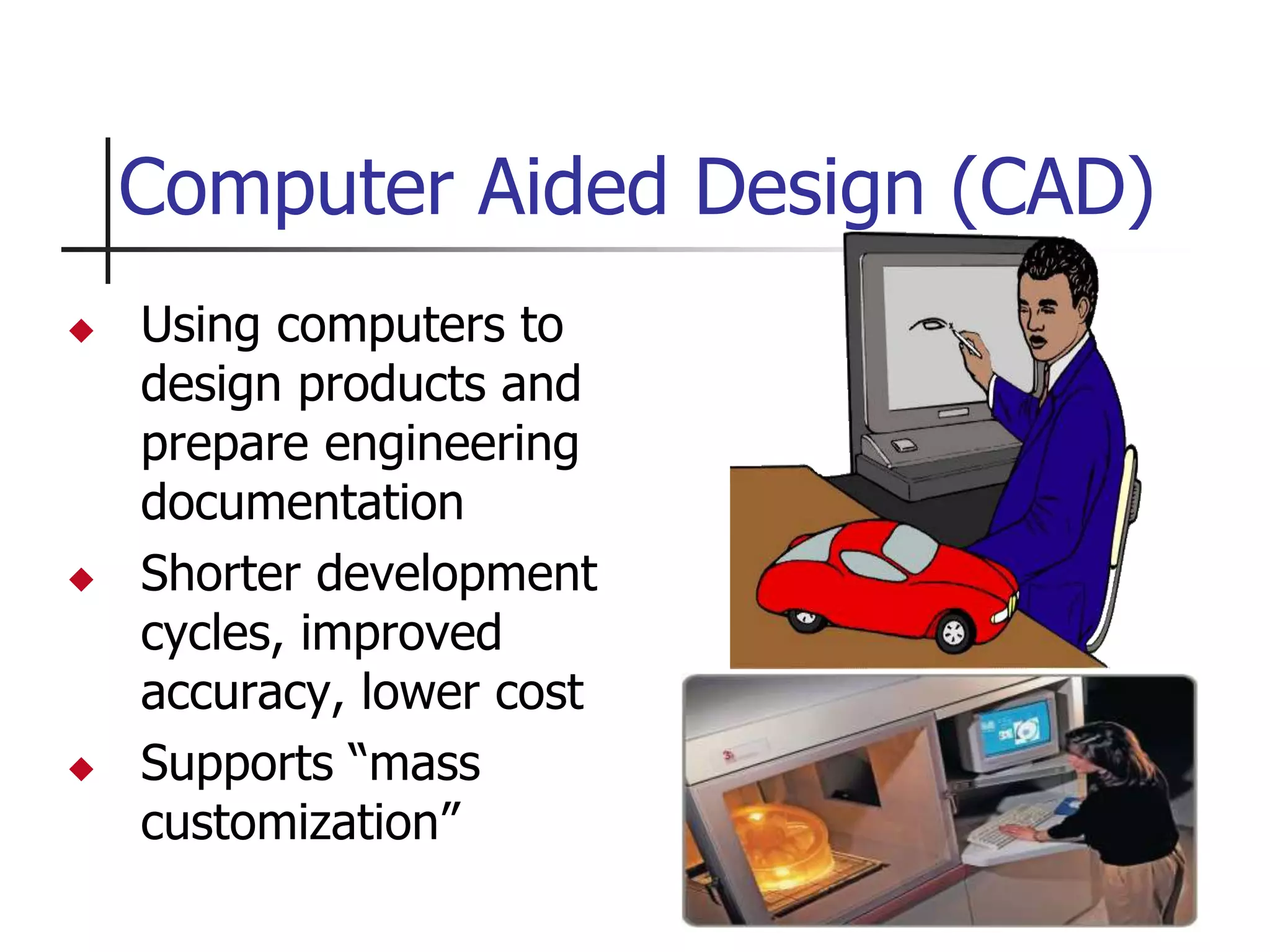  Using computers to
design products and
prepare engineering
documentation
 Shorter development
cycles, improved
accuracy, lower cost
 Supports “mass
customization”
Computer Aided Design (CAD)
 