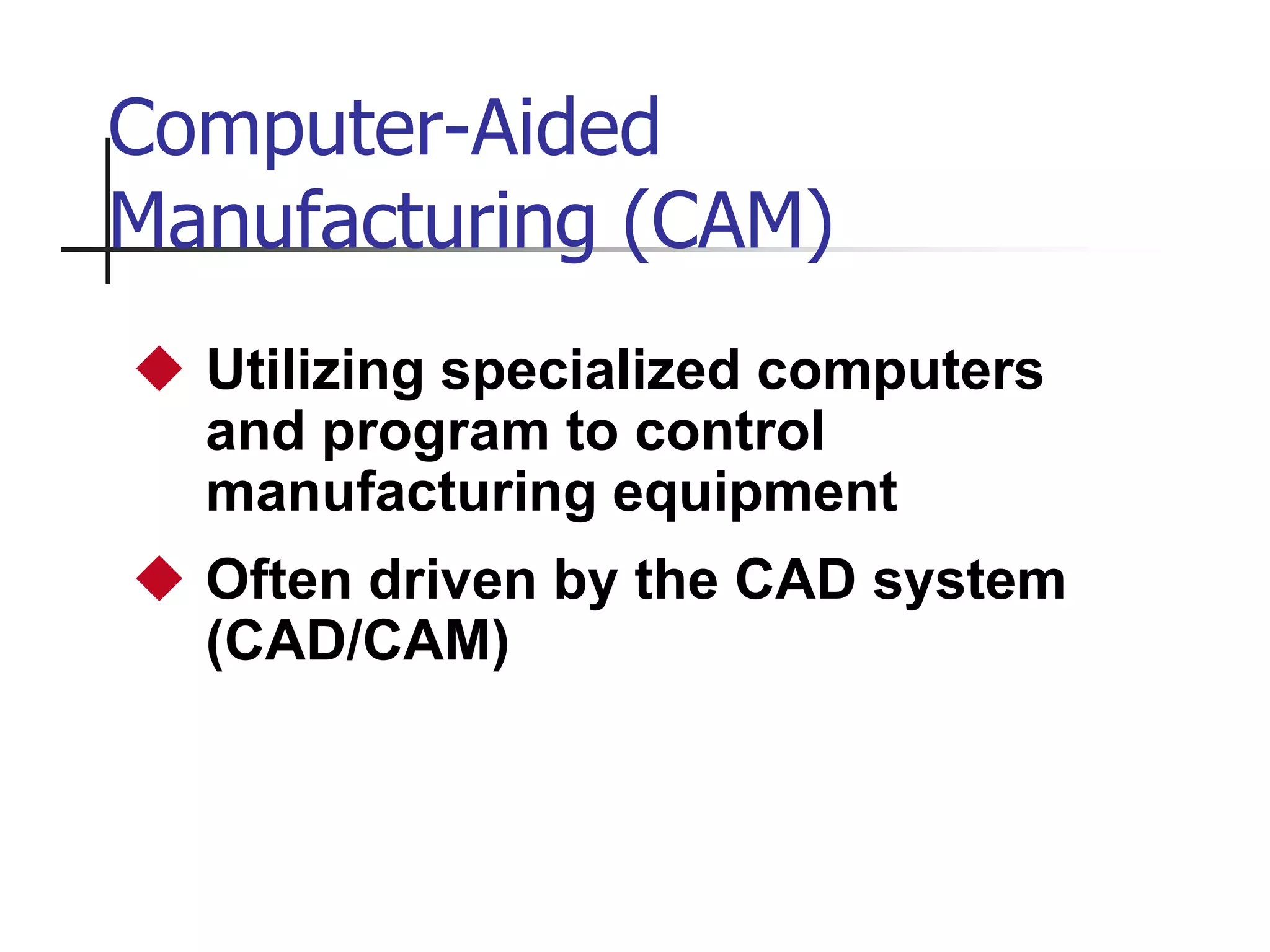Computer-Aided
Manufacturing (CAM)
 Utilizing specialized computers
and program to control
manufacturing equipment
 Often driven by the CAD system
(CAD/CAM)
 