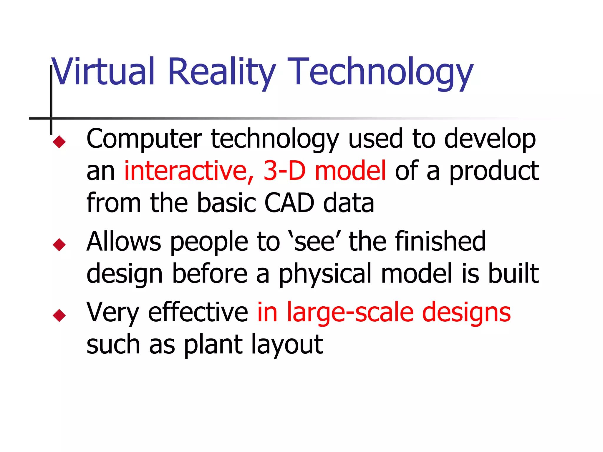 Virtual Reality Technology
 Computer technology used to develop
an interactive, 3-D model of a product
from the basic CAD data
 Allows people to ‘see’ the finished
design before a physical model is built
 Very effective in large-scale designs
such as plant layout
 