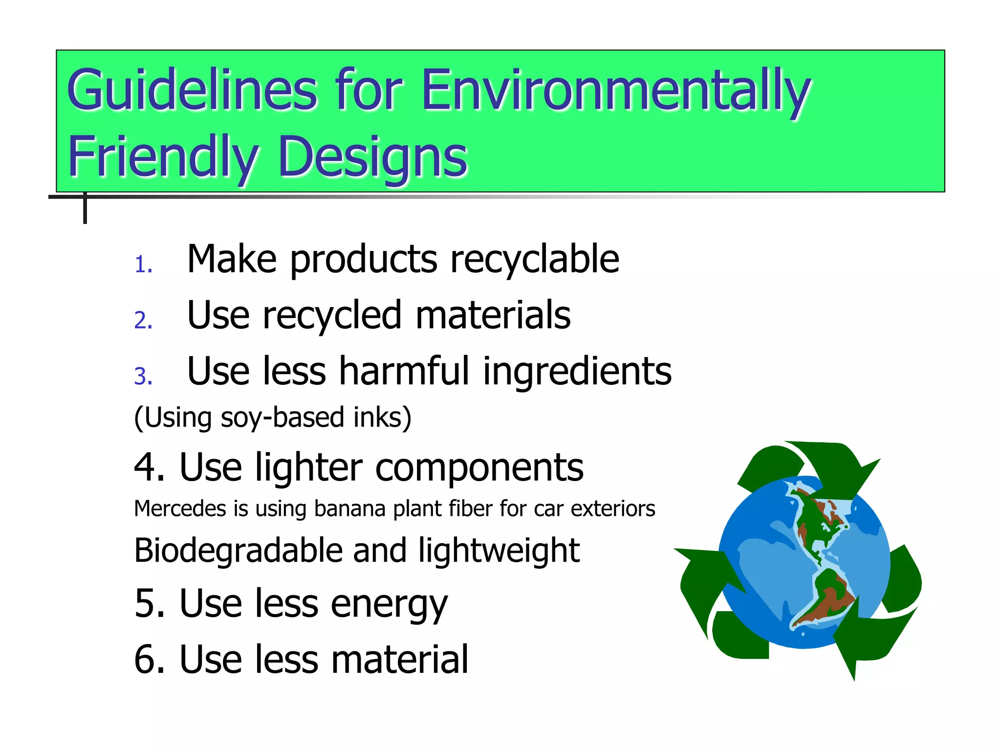 Guidelines for Environmentally
Friendly Designs
1. Make products recyclable
2. Use recycled materials
3. Use less harmful ingredients
(Using soy-based inks)
4. Use lighter components
Mercedes is using banana plant fiber for car exteriors
Biodegradable and lightweight
5. Use less energy
6. Use less material
 
