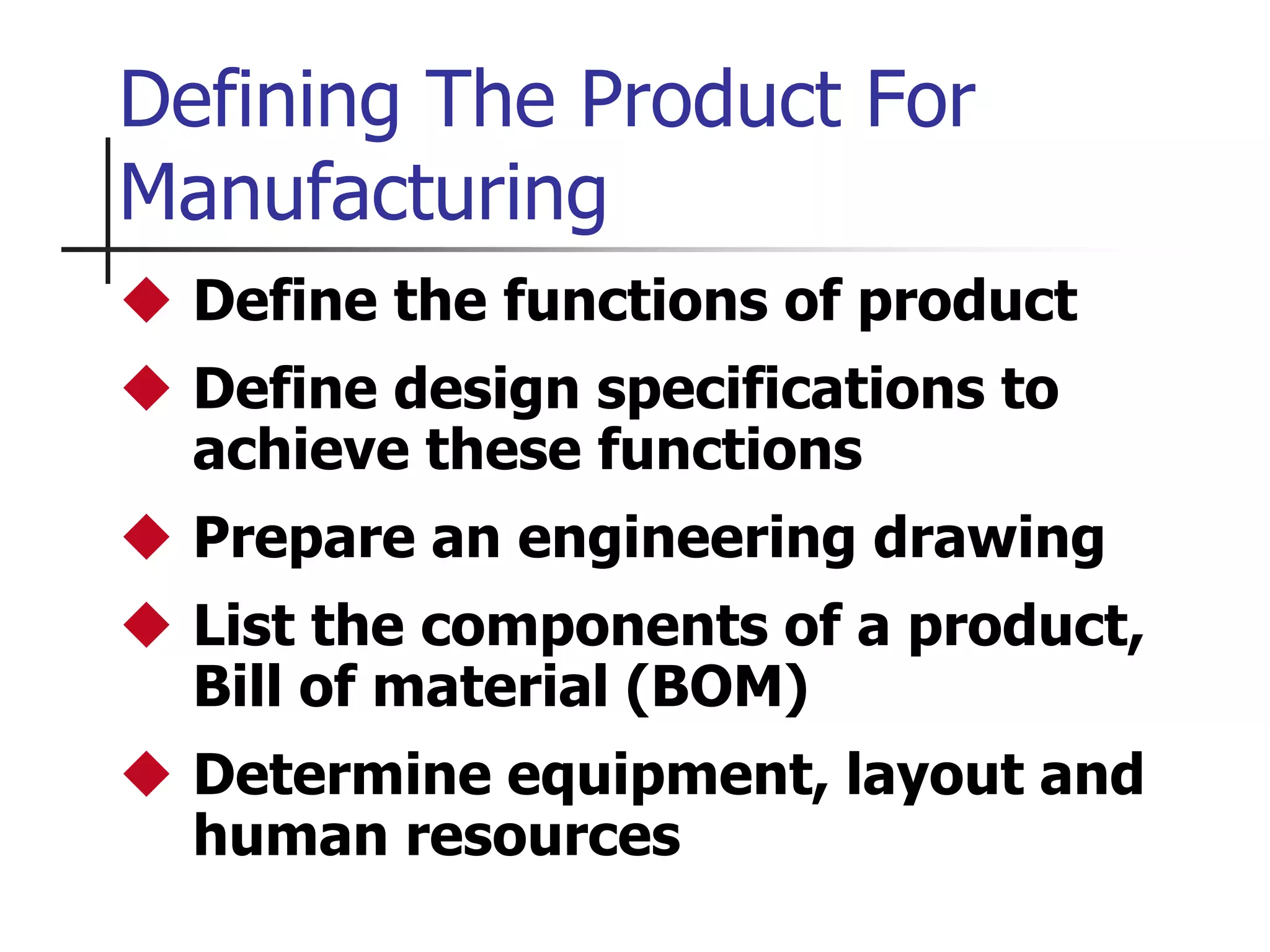 Defining The Product For
Manufacturing
 Define the functions of product
 Define design specifications to
achieve these functions
 Prepare an engineering drawing
 List the components of a product,
Bill of material (BOM)
 Determine equipment, layout and
human resources
 