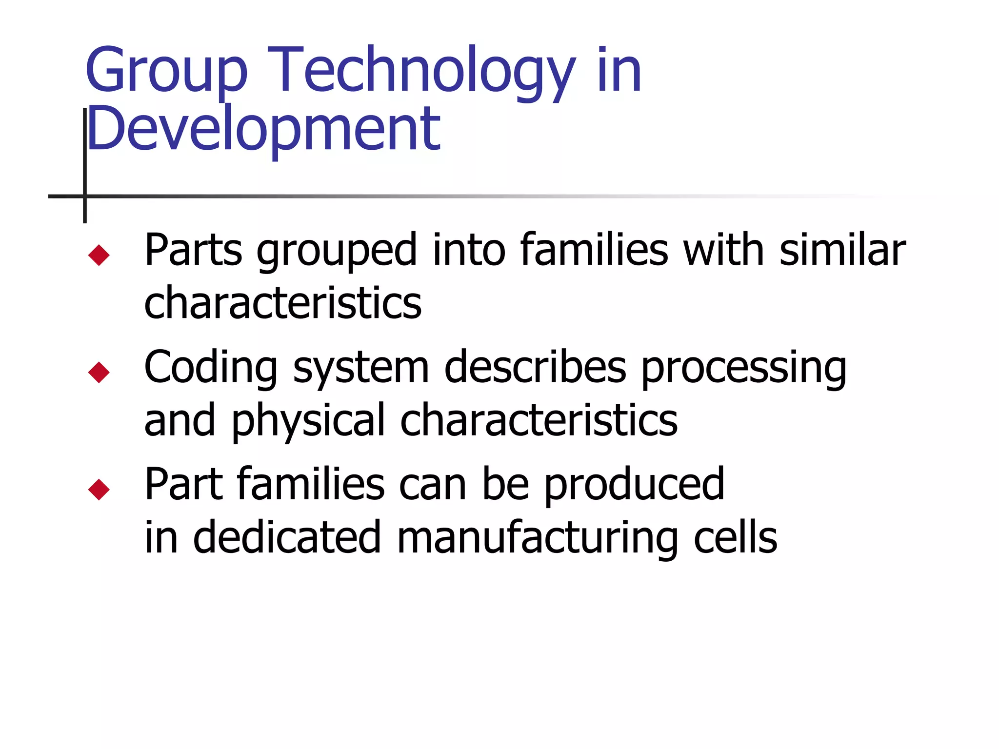  Parts grouped into families with similar
characteristics
 Coding system describes processing
and physical characteristics
 Part families can be produced
in dedicated manufacturing cells
Group Technology in
Development
 